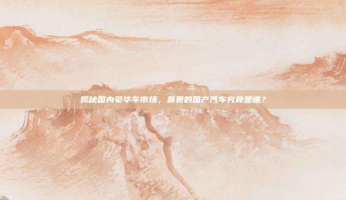 揭秘国内豪华车市场，最贵的国产汽车究竟是谁？