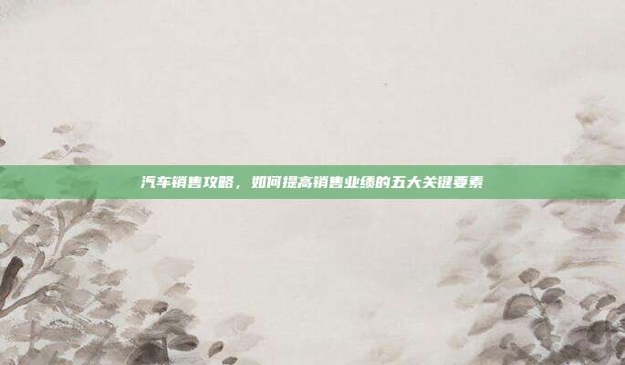 汽车销售攻略，如何提高销售业绩的五大关键要素