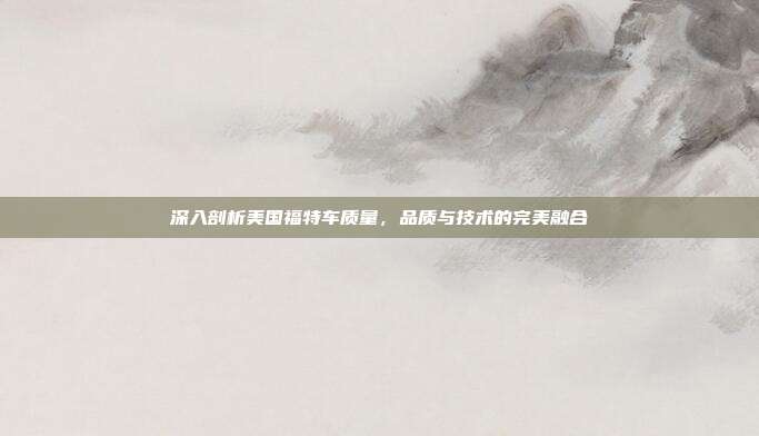深入剖析美国福特车质量，品质与技术的完美融合