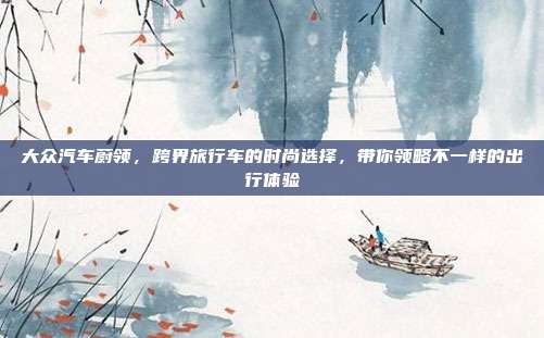 大众汽车蔚领，跨界旅行车的时尚选择，带你领略不一样的出行体验