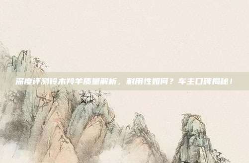 深度评测铃木羚羊质量解析，耐用性如何？车主口碑揭秘！