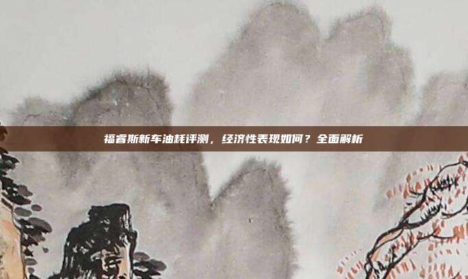 福睿斯新车油耗评测，经济性表现如何？全面解析