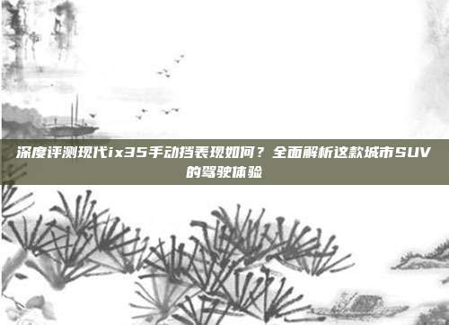 深度评测现代ix35手动挡表现如何？全面解析这款城市SUV的驾驶体验
