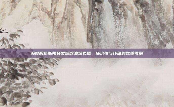 深度解析新福特蒙迪欧油耗表现，经济性与环保的双重考量
