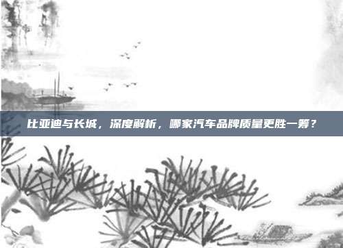 比亚迪与长城，深度解析，哪家汽车品牌质量更胜一筹？