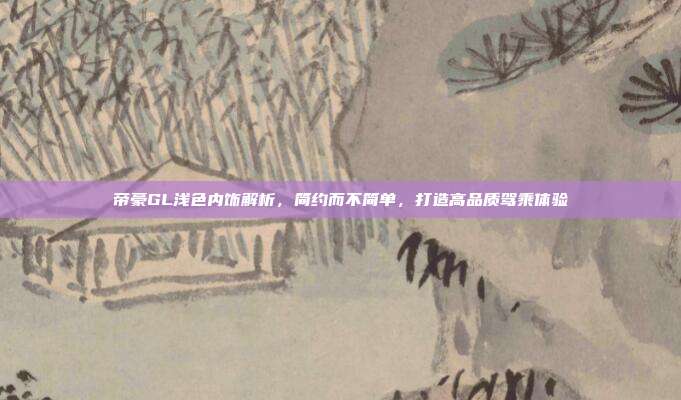 帝豪GL浅色内饰解析，简约而不简单，打造高品质驾乘体验