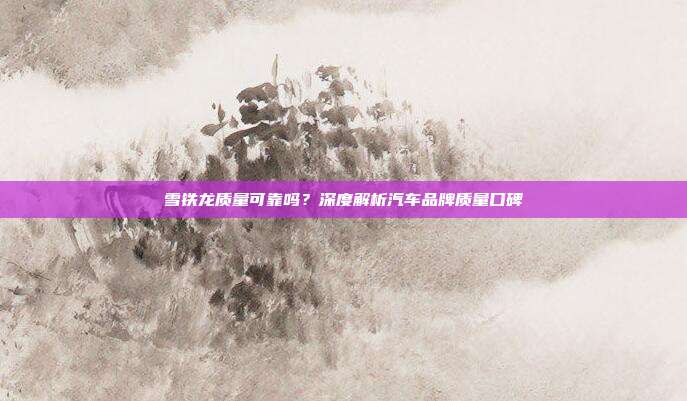 雪铁龙质量可靠吗？深度解析汽车品牌质量口碑