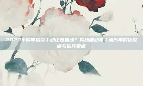 2023年购车指南手动还是自动？揭秘自动与手动汽车的优缺点与选择要点