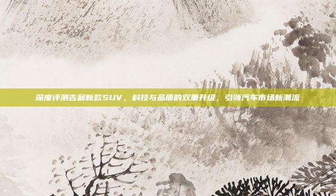深度评测吉利新款SUV，科技与品质的双重升级，引领汽车市场新潮流