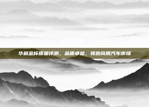 华晨金杯质量评测，品质卓越，领跑商用汽车市场