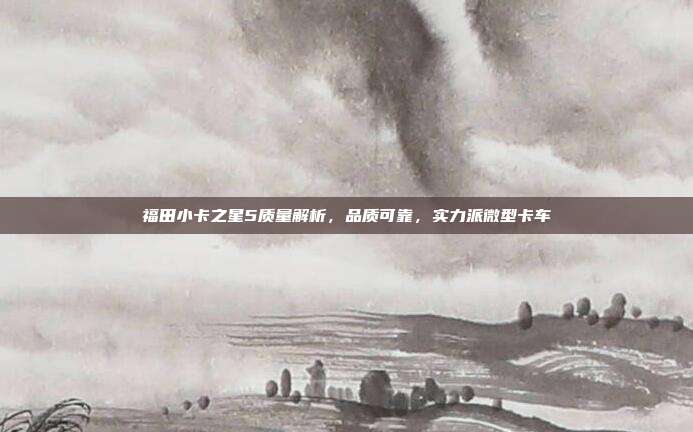 福田小卡之星5质量解析，品质可靠，实力派微型卡车