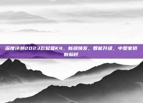 深度评测2023款起亚K4，新颜焕发，智能升级，中型家轿新标杆