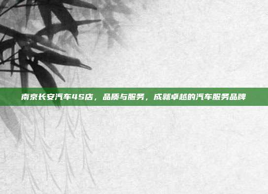 南京长安汽车4S店，品质与服务，成就卓越的汽车服务品牌