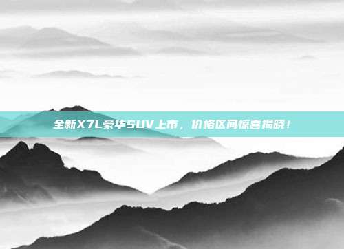 全新X7L豪华SUV上市，价格区间惊喜揭晓！