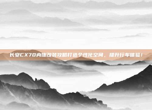 长安CX70内饰改装攻略打造个性化空间，提升行车体验！