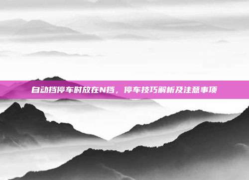 自动挡停车时放在N挡，停车技巧解析及注意事项