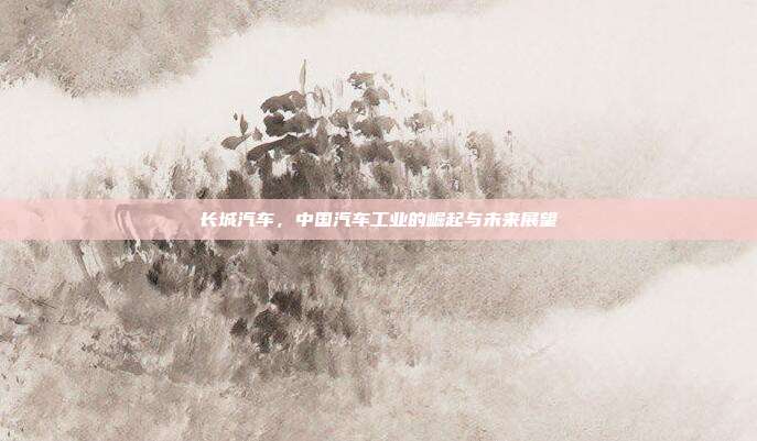 长城汽车，中国汽车工业的崛起与未来展望