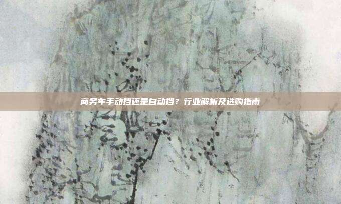 商务车手动挡还是自动挡？行业解析及选购指南