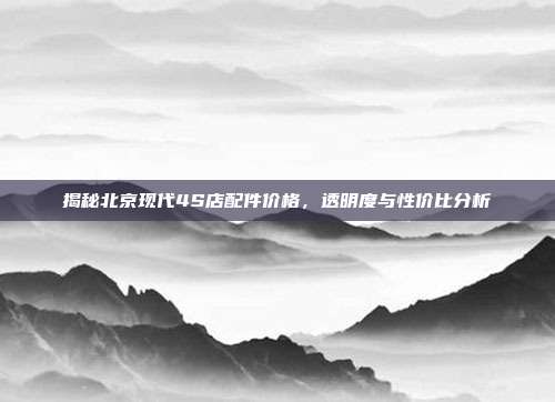 揭秘北京现代4S店配件价格，透明度与性价比分析