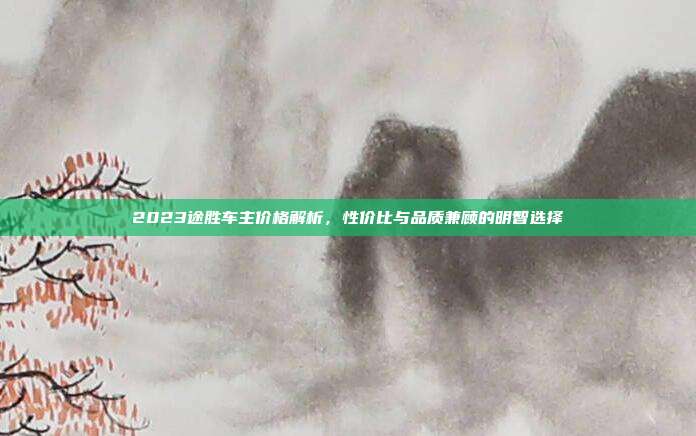 2023途胜车主价格解析，性价比与品质兼顾的明智选择