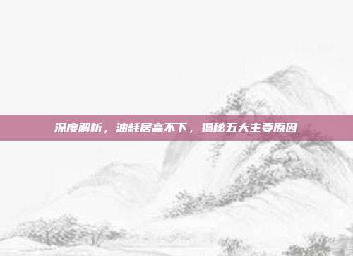 深度解析，油耗居高不下，揭秘五大主要原因