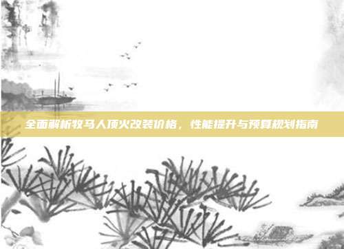 全面解析牧马人顶火改装价格，性能提升与预算规划指南
