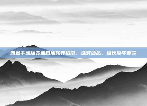 朗逸手动档变速箱油保养指南，选对油品，延长爱车寿命