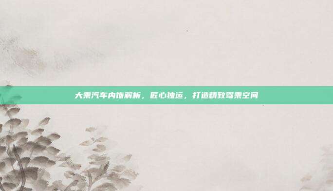 大乘汽车内饰解析，匠心独运，打造精致驾乘空间