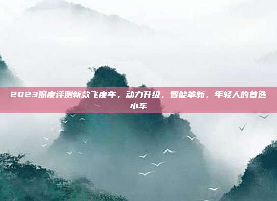 2023深度评测新款飞度车，动力升级，智能革新，年轻人的首选小车
