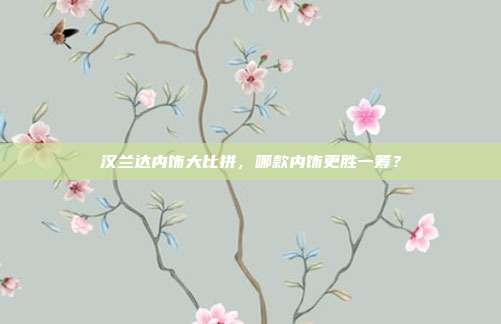汉兰达内饰大比拼，哪款内饰更胜一筹？