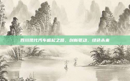 四川现代汽车崛起之路，创新驱动，绿色未来