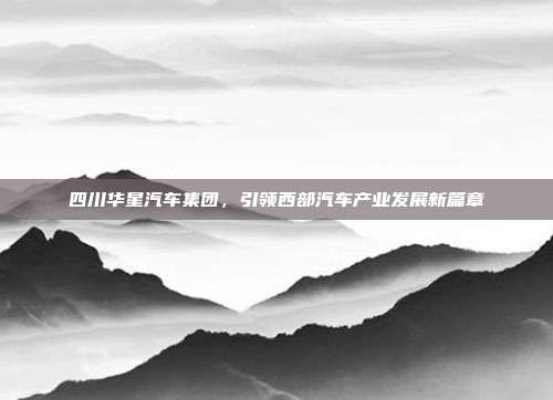 四川华星汽车集团，引领西部汽车产业发展新篇章