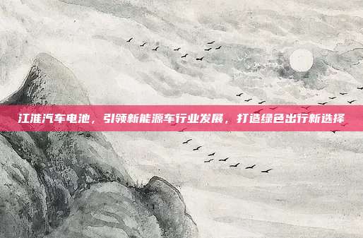 江淮汽车电池，引领新能源车行业发展，打造绿色出行新选择