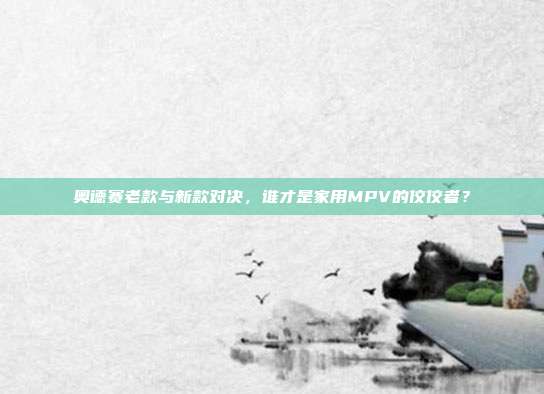 奥德赛老款与新款对决，谁才是家用MPV的佼佼者？