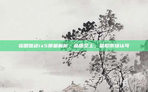 福田伽途ix5质量解析，品质至上，赢取市场认可