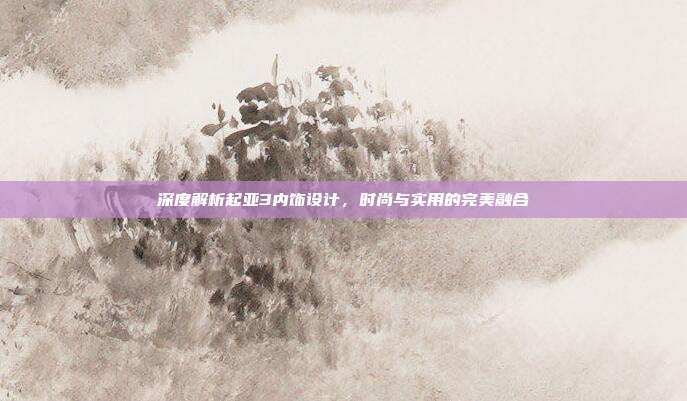 深度解析起亚3内饰设计，时尚与实用的完美融合