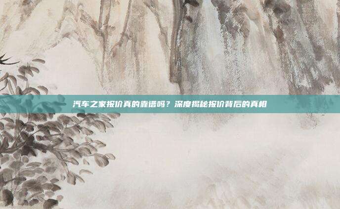 汽车之家报价真的靠谱吗？深度揭秘报价背后的真相