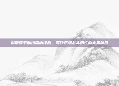 科雷嘉手动挡深度评测，驾驶乐趣与实用性的完美结合