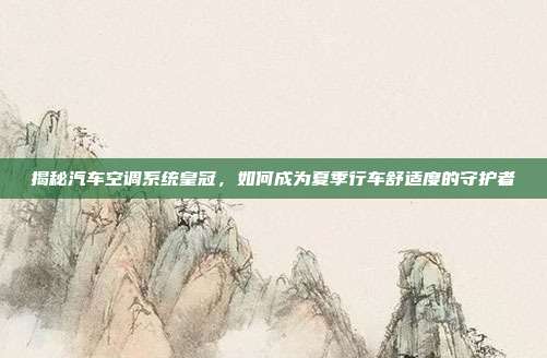 揭秘汽车空调系统皇冠，如何成为夏季行车舒适度的守护者