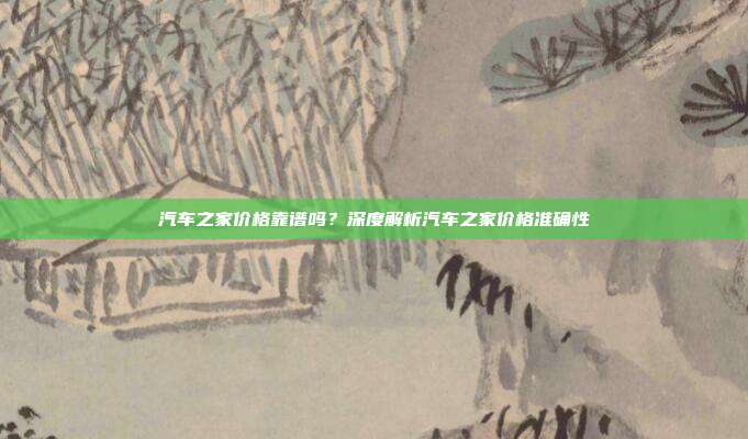 汽车之家价格靠谱吗？深度解析汽车之家价格准确性