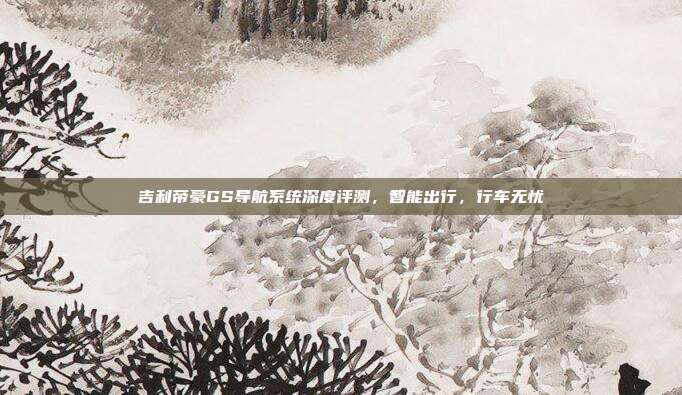 吉利帝豪GS导航系统深度评测，智能出行，行车无忧