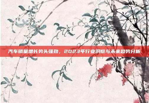 汽车销量增长势头强劲，2023年行业洞察与未来趋势分析