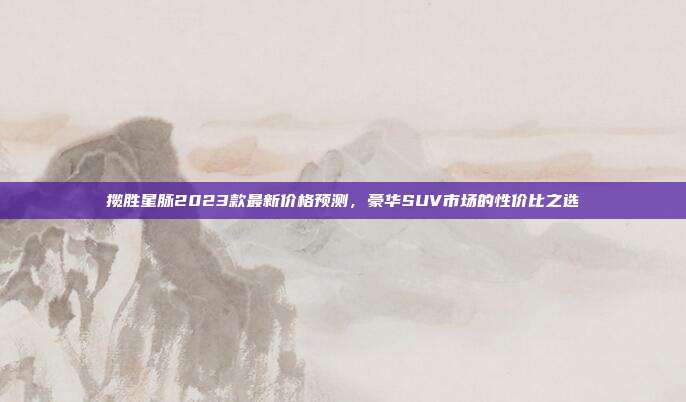 揽胜星脉2023款最新价格预测，豪华SUV市场的性价比之选