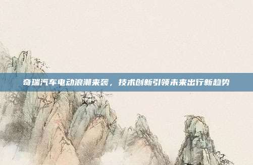 奇瑞汽车电动浪潮来袭，技术创新引领未来出行新趋势