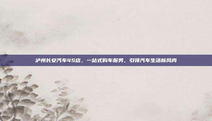 泸州长安汽车4S店，一站式购车服务，引领汽车生活新风尚