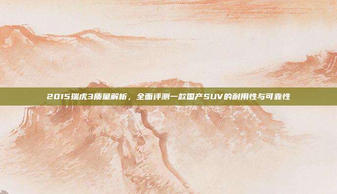 2015瑞虎3质量解析，全面评测一款国产SUV的耐用性与可靠性