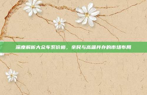 深度解析大众车系价格，亲民与高端并存的市场布局