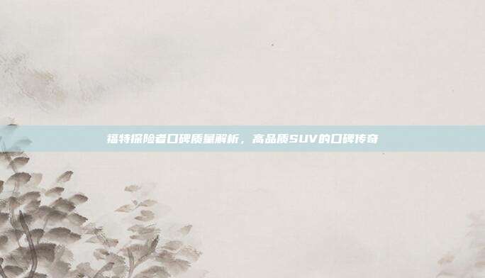 福特探险者口碑质量解析，高品质SUV的口碑传奇