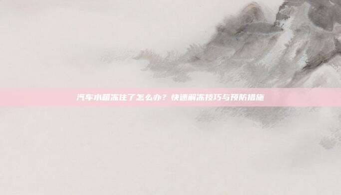 汽车水箱冻住了怎么办？快速解冻技巧与预防措施