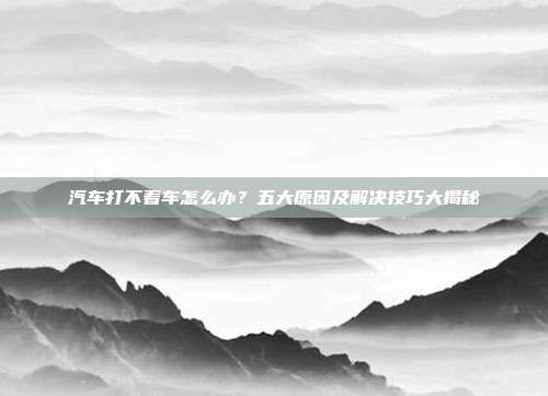 汽车打不着车怎么办？五大原因及解决技巧大揭秘